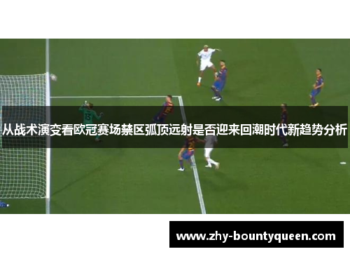 从战术演变看欧冠赛场禁区弧顶远射是否迎来回潮时代新趋势分析 从战术演变看欧冠赛场禁区弧顶远射是否迎来回潮时代新趋势分析