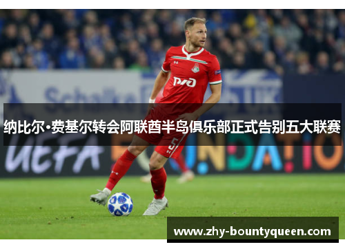 纳比尔·费基尔转会阿联酋半岛俱乐部正式告别五大联赛