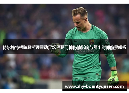 特尔施特根髌腱断裂震动足坛巴萨门神伤情影响与复出时间前景解析