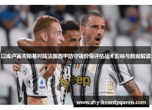 以库卢塞夫斯基对阵法国西甲防守端价值评估战术影响与数据解读