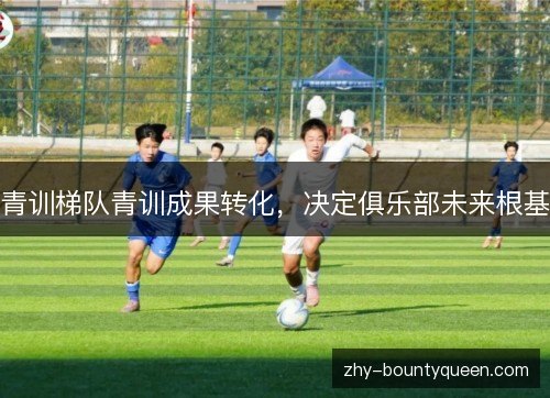 青训梯队青训成果转化,决定俱乐部未来根基 青训梯队青训成果转化,决定俱乐部未来根基
