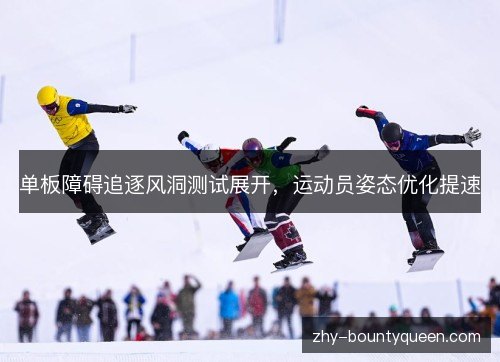 单板障碍追逐风洞测试展开,运动员姿态优化提速 单板障碍追逐风洞测试展开,运动员姿态优化提速